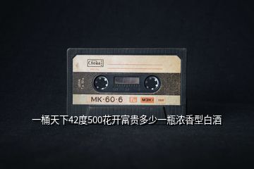 一桶天下42度500花開(kāi)富貴多少一瓶濃香型白酒