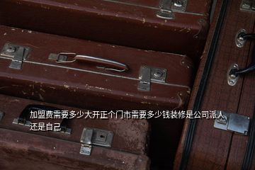 加盟費(fèi)需要多少大開正個(gè)門市需要多少錢裝修是公司派人還是自己