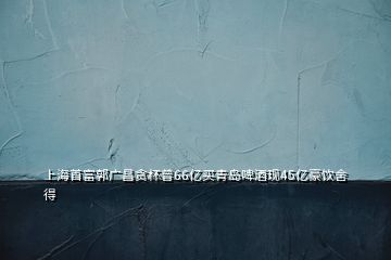 上海首富郭廣昌貪杯曾66億買(mǎi)青島啤酒現(xiàn)45億豪飲舍得