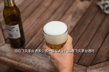現在飛天茅臺酒多少錢一瓶有人上門回收飛天茅臺酒嗎