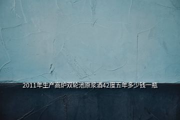 2011年生產(chǎn)高爐雙輪池原漿酒42度五年多少錢一瓶
