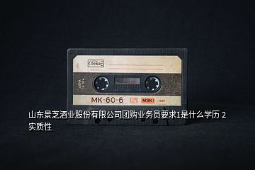 山東景芝酒業(yè)股份有限公司團購業(yè)務(wù)員要求1是什么學歷 2實質(zhì)性