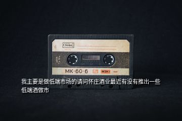 我主要是做低端市場的請(qǐng)問懷莊酒業(yè)最近有沒有推出一些低端酒做市