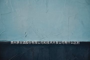 貴州茅臺酒股份有限公司和技術(shù)開發(fā)公司有什么區(qū)別