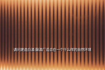 請(qǐng)問(wèn)建造白酒 釀酒廠(chǎng)適合在一個(gè)什么樣的自然環(huán)境