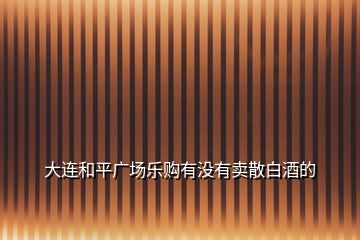 大連和平廣場(chǎng)樂(lè)購(gòu)有沒(méi)有賣散白酒的