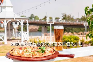 2000年的茅臺(tái)能吃嗎53度瓷瓶值多少錢