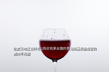 在武漢地區(qū)怎樣可以購(gòu)買(mǎi)到茅臺(tái)鎮(zhèn)的貴海高品質(zhì)醬香型白酒10年陳釀
