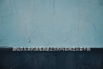 酒仙京東賣的酒鬼酒是正宗的嗎官網怎么查不到
