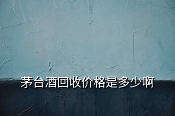 茅臺酒回收價(jià)格是多少啊