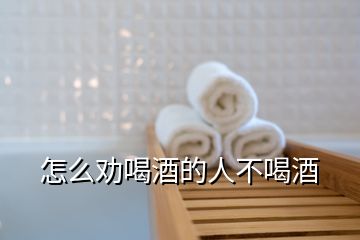 怎么勸喝酒的人不喝酒