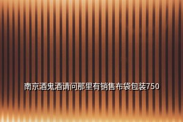 南京酒鬼酒請(qǐng)問那里有銷售布袋包裝750
