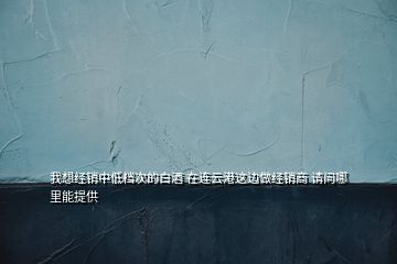 我想經銷中低檔次的白酒 在連云港這邊做經銷商 請問哪里能提供