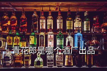 青花郎是哪個(gè)酒廠(chǎng)出品