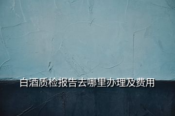 白酒質(zhì)檢報告去哪里辦理及費用