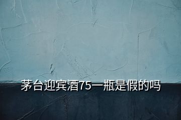 茅臺迎賓酒75一瓶是假的嗎
