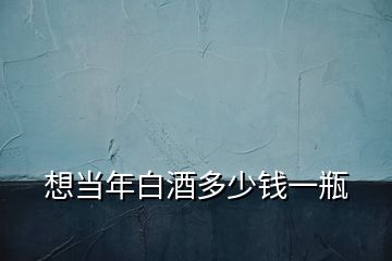 想當(dāng)年白酒多少錢(qián)一瓶