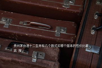 貴州茅臺(tái)酒十二生肖有幾個(gè)款式買哪個(gè)版本的性價(jià)比最高  搜