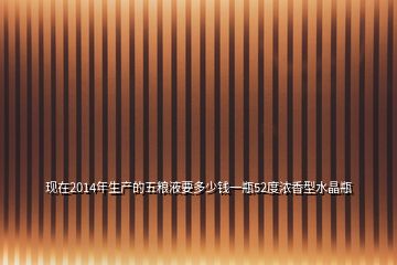 現(xiàn)在2014年生產(chǎn)的五糧液要多少錢一瓶52度濃香型水晶瓶