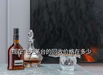 現(xiàn)在飛天茅臺(tái)的回收價(jià)格在多少