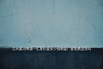 蘭州黃河啤酒一扎發(fā)價(jià)是多少錢(qián)啊是廠家免費(fèi)送貨嗎