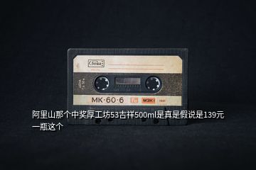 阿里山那個(gè)中獎(jiǎng)厚工坊53吉祥500ml是真是假說(shuō)是139元一瓶這個(gè)