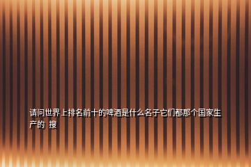 請(qǐng)問(wèn)世界上排名前十的啤酒是什么名子它們都那個(gè)國(guó)家生產(chǎn)的  搜