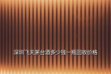 深圳飛天茅臺(tái)酒多少錢一瓶回收價(jià)格
