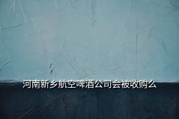 河南新鄉(xiāng)航空啤酒公司會(huì)被收購(gòu)么