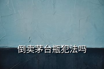 倒賣茅臺(tái)瓶犯法嗎