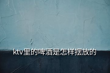 ktv里的啤酒是怎樣擺放的