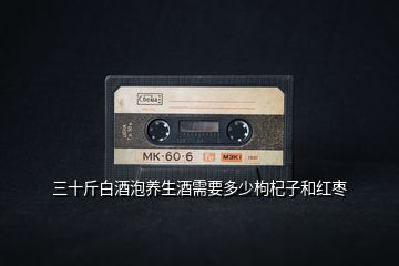 三十斤白酒泡養(yǎng)生酒需要多少枸杞子和紅棗