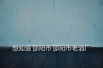 想知道 邵陽(yáng)市 邵陽(yáng)市老酒廠