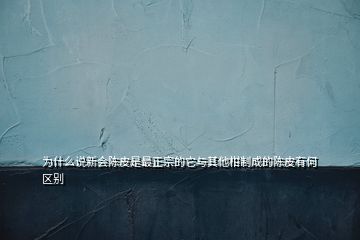為什么說新會陳皮是最正宗的它與其他柑制成的陳皮有何區(qū)別