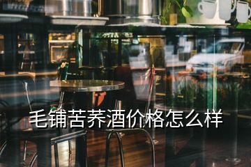 毛鋪苦蕎酒價格怎么樣