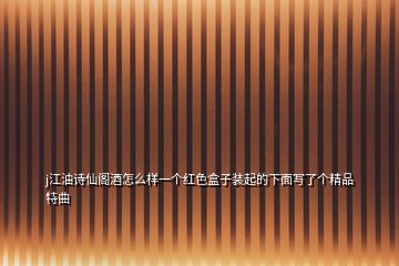 j江油詩仙閣酒怎么樣一個(gè)紅色盒子裝起的下面寫了個(gè)精品特曲