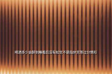 喝酒多少會(huì)醉到睡著后沒(méi)有知覺(jué)不是指休克等過(guò)分情形