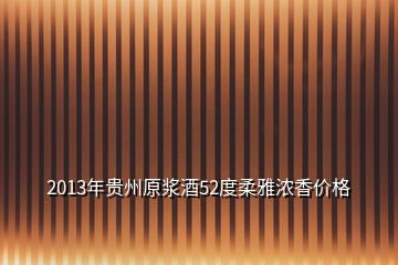 2013年貴州原漿酒52度柔雅濃香價(jià)格