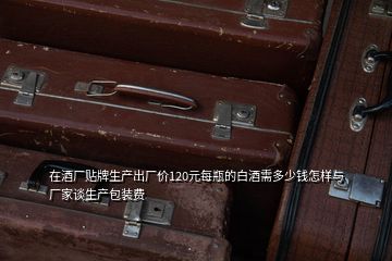 在酒廠貼牌生產(chǎn)出廠價(jià)120元每瓶的白酒需多少錢怎樣與廠家談生產(chǎn)包裝費(fèi)