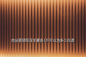 肉叢蓉鎖陽淫羊藿各1斤可以泡多少白酒