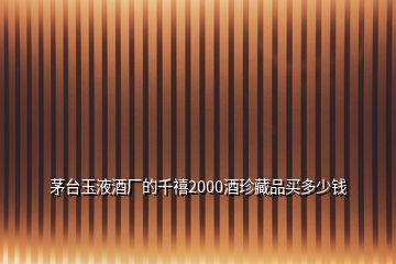 茅臺(tái)玉液酒廠的千禧2000酒珍藏品買多少錢