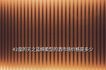 42度的天之藍(lán)綿柔型的酒市場(chǎng)價(jià)格是多少