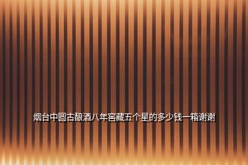 煙臺中圓古釀酒八年窖藏五個星的多少錢一箱謝謝