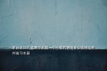 茅臺液38禮盒兩個大瓶一個小瓶的酒值多少錢地址貴州省習水縣