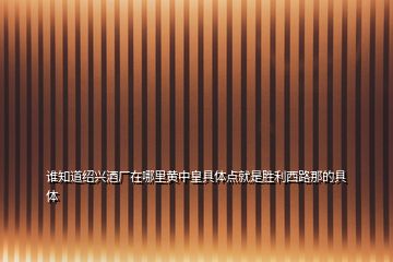 誰(shuí)知道紹興酒廠(chǎng)在哪里黃中皇具體點(diǎn)就是勝利西路那的具體