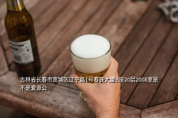 吉林省長春市寬城區(qū)遼寧路1號(hào)春鐵大廈B座20層2008室是不是愛源公