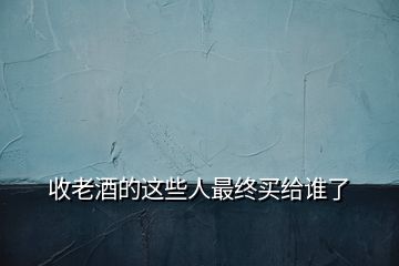 收老酒的這些人最終買(mǎi)給誰(shuí)了