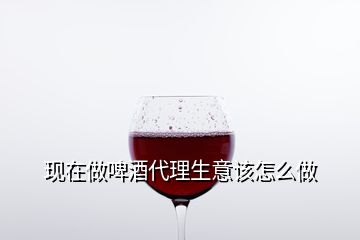 現在做啤酒代理生意該怎么做