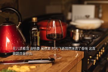 花兒流著淚 會枯萎 雖然美 時(shí)光飛逝悄然抹去了香味 這首歌題目是什么