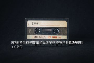 國內(nèi)有特色的好喝的白酒品牌有哪些屏蔽所有做過央視標王廣告的